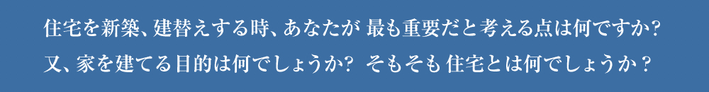 住宅を新築、建替えする時、あなたが最も重要だと考える点は何ですか？
又、家を建てる目的は何でしょうか？そもそも住宅とは何でしょうか？