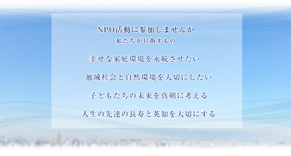 NPO活動に参加しませんか。私たちが目指すもの幸せな家庭環境を永続させたい地域社会と自然環境を大切にしたい先達の長寿と英知を大切にする